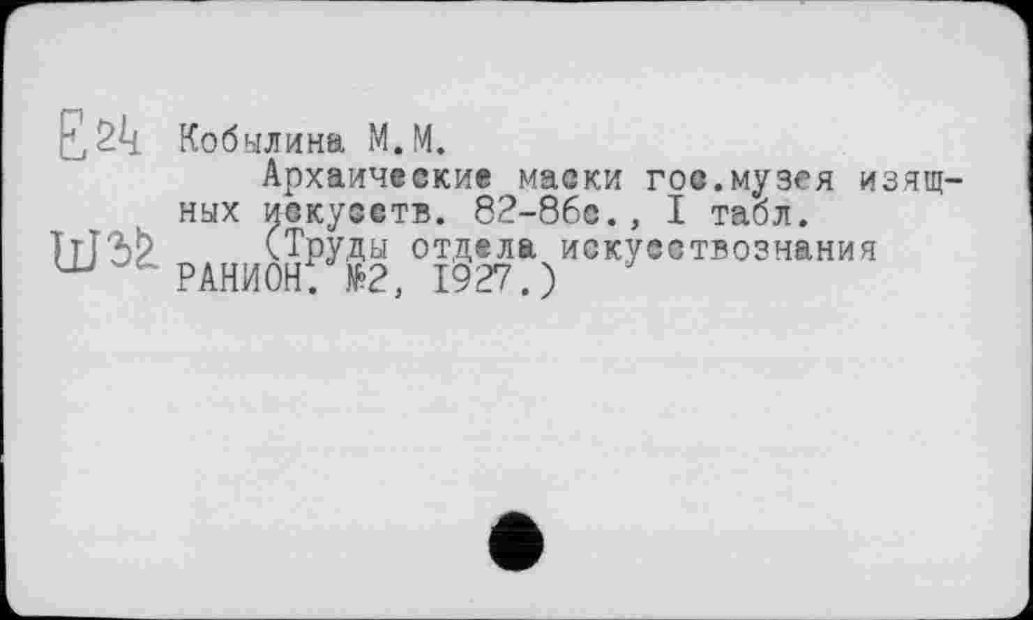 ﻿Е2^
Кобылина М.М.
Архаические маски гос.музея изящных искусств. 82-86е., I табл.
(Труды отдела искусствознания
РАНИОН; №2, 1927.)